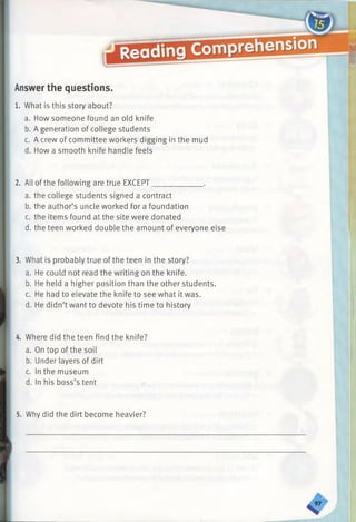 Answerthe questions.
1. What is this story about?
a. How someone found an old knife
b. A generation of college students
c. A crew of committee workers digging in the mud
d. How a smooth knife handle feels
2. All of the following are true EXCEPT_____________.
a. the college students signed a contract
b. the author’s uncle worked for a foundation
c. the items found at the site were donated
d. the teen worked double the amount of everyone else
3. What is probably true of the teen in the story?
a. He could not read the writing on the knife.
b. He held a higher position than the other students.
c. He had to elevate the knife to see what it was.
d. He didn’t want to devote his time to history
4. Where did the teen find the knife?
a. On top of the soil
b. Under layers of dirt
c. In the museum
d. In his boss’s tent
5. Why did the dirt become heavier?
 