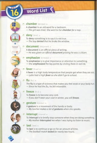 m r chamber [tjeimbar] n.
A chamber is an old word for a bedroom.
-►The girl was tired. She went to her chamber fora nap.
c deny [dinai] v.
To deny something is to say it is not true.
The boy denied that he broke the window.
r document [dakjamant] n .
A document is an official piece of writing.
-►He was given an official document proving he was a citizen.
r emphasize [emfasaiz] v.
To emphasize is to give importance or attention to something.
-*■She emphasized the keypoints by circling them in red ink.
r fever Ww] n.
A fever is a high body temperature that people get when they are sick.
-►Lydia had a high fever so she didn’tgo to school.
r flu [flu:] n.
The flu is a type of sickness that makes you feel weak or your body hurt.
-* Since he had the flu, he felt miserable.
r freeze m-.z] v.
To freeze is to become very cold.
-»Ifyou don’t wearyour coat in winter, you will freeze.
c gesture [d3estjar] n.
A gesture is a movement of the hands or body.
-»My teacher makes a lot ofgestures when she speaks.
r interrupt [intarApt] v.
To interrupt is to briefly stop someone when they are doing something.
-* My mother interrupted me when I was trying to listen to music.
r last [lasst] v.
To last is to continue or go on for an amount of time.
->The football match lasted for nearly two hours.
 