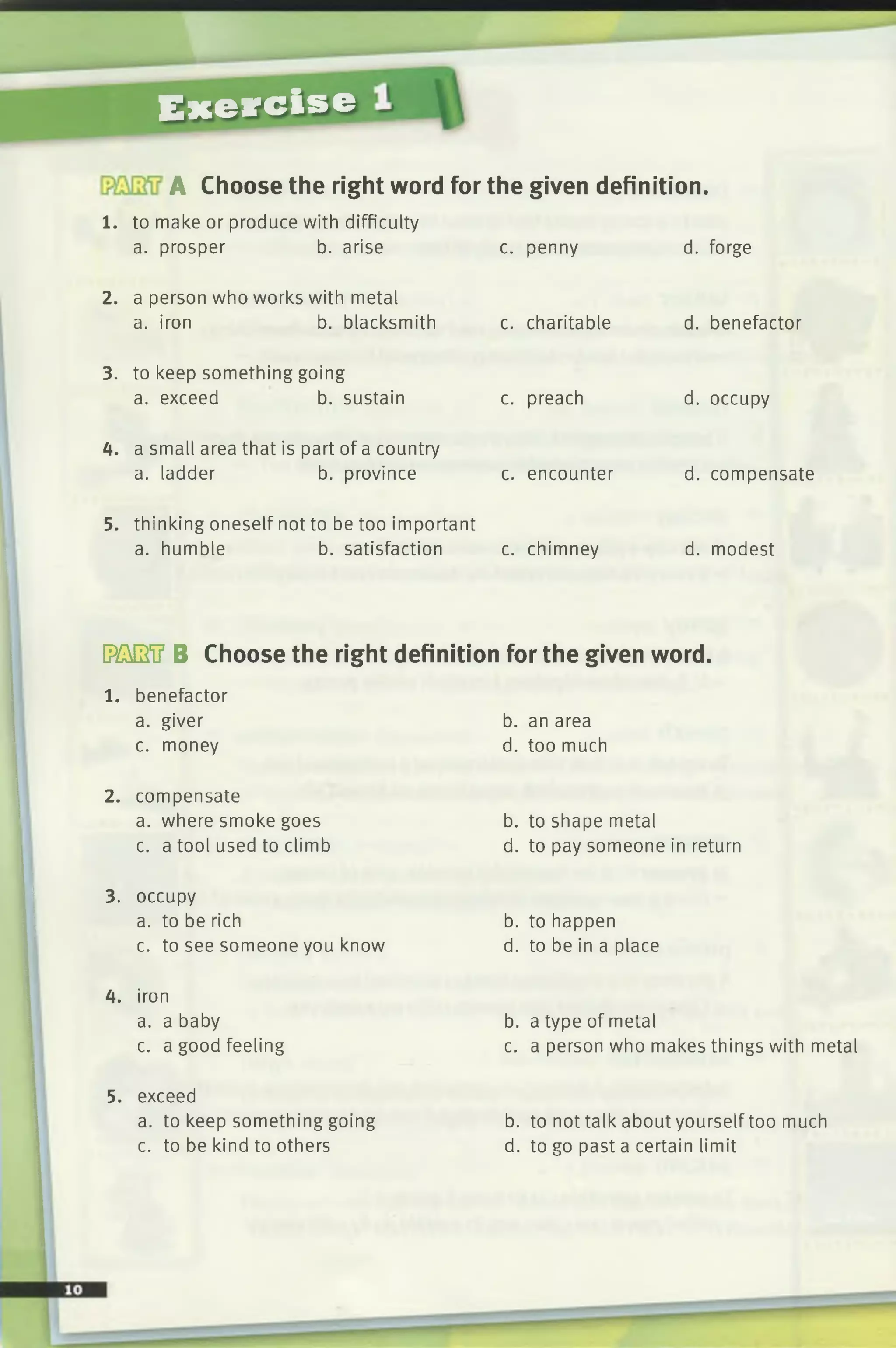 Exercise
A Choose the right word for the given definition.
1. to make or produce with difficulty
a. prosper b. arise c. penny
2. a person who works with metal
a. iron b. blacksmith c. charitable
3. to keep something going
a. exceed b. sustain c. preach
4. a small area that is part of a country
a. ladder b. province c. encounter
5. thinking oneself not to be too important
a. humble b. satisfaction c. chimney
d. forge
d. benefactor
d. occupy
d. compensate
d. modest
DMSiJ B Choose the right definition for the given word.
l . benefactor
a. giver
c. money
b. an area
d. too much
2. compensate
a. where smoke goes
c. a tool used to climb
b. to shape metal
d. to pay someone in return
3. occupy
a. to be rich
c. to see someone you know
b. to happen
d. to be in a place
4. iron
a. a baby
c. a good feeling
b. a type of metal
c. a person who makes things with metal
5. exceed
a. to keep something going
c. to be kind to others
b. to not talk about yourself too much
d. to go past a certain limit
 
