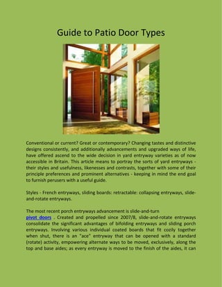 Guide to Patio Door Types
Conventional or current? Great or contemporary? Changing tastes and distinctive
designs consistently, and additionally advancements and upgraded ways of life,
have offered ascend to the wide decision in yard entryway varieties as of now
accessible in Britain. This article means to portray the sorts of yard entryways -
their styles and usefulness, likenesses and contrasts, together with some of their
principle preferences and prominent alternatives - keeping in mind the end goal
to furnish perusers with a useful guide.
Styles - French entryways, sliding boards: retractable: collapsing entryways, slide-
and-rotate entryways.
The most recent porch entryways advancement is slide-and-turn
pivot doors . Created and propelled since 2007/8, slide-and-rotate entryways
consolidate the significant advantages of bifolding entryways and sliding porch
entryways. Involving various individual coated boards that fit cozily together
when shut, there is an "ace" entryway that can be opened with a standard
(rotate) activity, empowering alternate ways to be moved, exclusively, along the
top and base aides; as every entryway is moved to the finish of the aides, it can
 