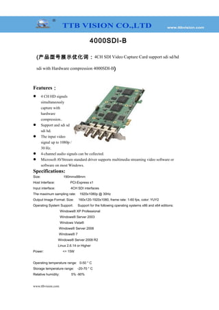 4000SDI-B
(产品型号展示优化词：4CH SDI Video Capture Card support sdi sd/hd
sdi with Hardware compression 4000SDI-B)
Features：
 4 CH HD signals
simultaneously
capture with
hardware
compression..
 Support and sdi sd
sdi hd.
 The input video
signal up to 1080p /
30 Hz.
 4-channel audio signals can be collected.
 Microsoft AVStream standard driver supports multimedia streaming video software or
software on most Windows.
Specifications:
Size: 190mmx88mm
Host Interface: PCI-Express x1
Input interface: 4CH SDI interfaces
The maximum sampling rate: 1920x1080p @ 30Hz
Output Image Format: Size: 160x120-1920x1080, frame rate: 1-60 fps, color: YUY2
Operating System Support: Support for the following operating systems x86 and x64 editions:
Windows® XP Professional
Windows® Server 2003
Windows Vista®
Windows® Server 2008
Windows® 7
Windows® Server 2008 R2
Linux 2.6.14 or Higher
Power: <= 15W
Operating temperature range: 0-50 ° C
Storage temperature range: -20-70 ° C
Relative humidity: 5% -90%
www.ttbvision.com
 