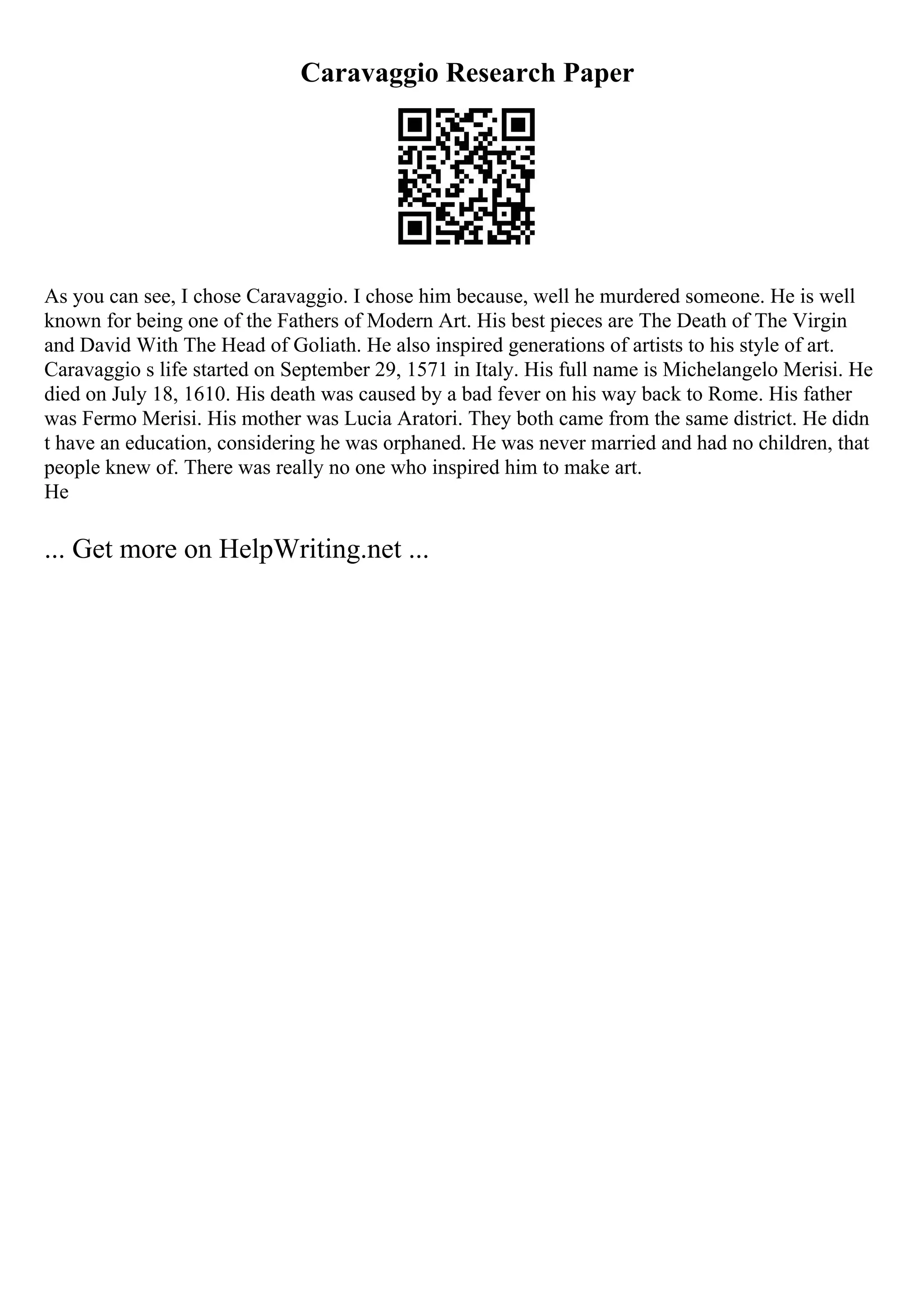 Caravaggio Research Paper
As you can see, I chose Caravaggio. I chose him because, well he murdered someone. He is well
known for being one of the Fathers of Modern Art. His best pieces are The Death of The Virgin
and David With The Head of Goliath. He also inspired generations of artists to his style of art.
Caravaggio s life started on September 29, 1571 in Italy. His full name is Michelangelo Merisi. He
died on July 18, 1610. His death was caused by a bad fever on his way back to Rome. His father
was Fermo Merisi. His mother was Lucia Aratori. They both came from the same district. He didn
t have an education, considering he was orphaned. He was never married and had no children, that
people knew of. There was really no one who inspired him to make art.
He
... Get more on HelpWriting.net ...
 