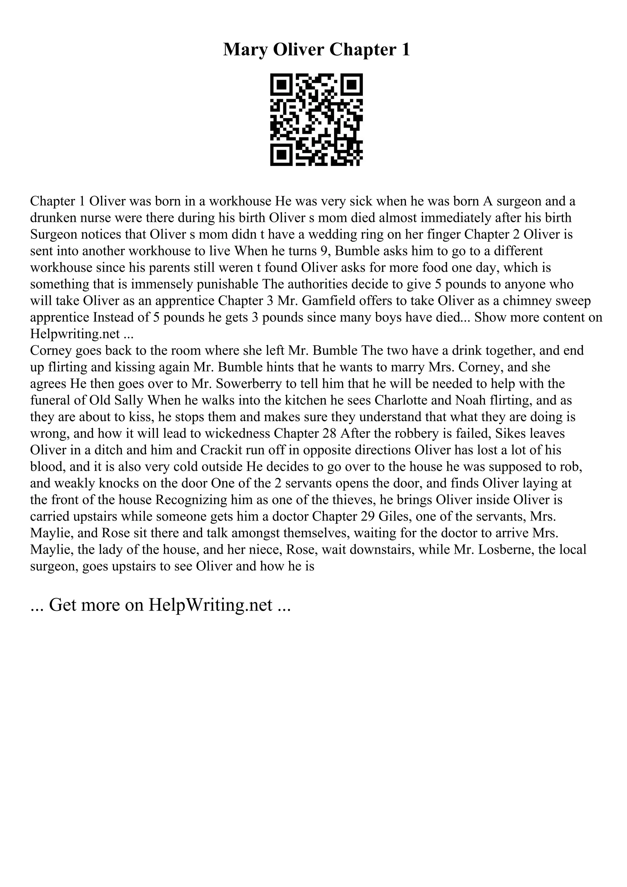 Mary Oliver Chapter 1
Chapter 1 Oliver was born in a workhouse He was very sick when he was born A surgeon and a
drunken nurse were there during his birth Oliver s mom died almost immediately after his birth
Surgeon notices that Oliver s mom didn t have a wedding ring on her finger Chapter 2 Oliver is
sent into another workhouse to live When he turns 9, Bumble asks him to go to a different
workhouse since his parents still weren t found Oliver asks for more food one day, which is
something that is immensely punishable The authorities decide to give 5 pounds to anyone who
will take Oliver as an apprentice Chapter 3 Mr. Gamfield offers to take Oliver as a chimney sweep
apprentice Instead of 5 pounds he gets 3 pounds since many boys have died... Show more content on
Helpwriting.net ...
Corney goes back to the room where she left Mr. Bumble The two have a drink together, and end
up flirting and kissing again Mr. Bumble hints that he wants to marry Mrs. Corney, and she
agrees He then goes over to Mr. Sowerberry to tell him that he will be needed to help with the
funeral of Old Sally When he walks into the kitchen he sees Charlotte and Noah flirting, and as
they are about to kiss, he stops them and makes sure they understand that what they are doing is
wrong, and how it will lead to wickedness Chapter 28 After the robbery is failed, Sikes leaves
Oliver in a ditch and him and Crackit run off in opposite directions Oliver has lost a lot of his
blood, and it is also very cold outside He decides to go over to the house he was supposed to rob,
and weakly knocks on the door One of the 2 servants opens the door, and finds Oliver laying at
the front of the house Recognizing him as one of the thieves, he brings Oliver inside Oliver is
carried upstairs while someone gets him a doctor Chapter 29 Giles, one of the servants, Mrs.
Maylie, and Rose sit there and talk amongst themselves, waiting for the doctor to arrive Mrs.
Maylie, the lady of the house, and her niece, Rose, wait downstairs, while Mr. Losberne, the local
surgeon, goes upstairs to see Oliver and how he is
... Get more on HelpWriting.net ...
 