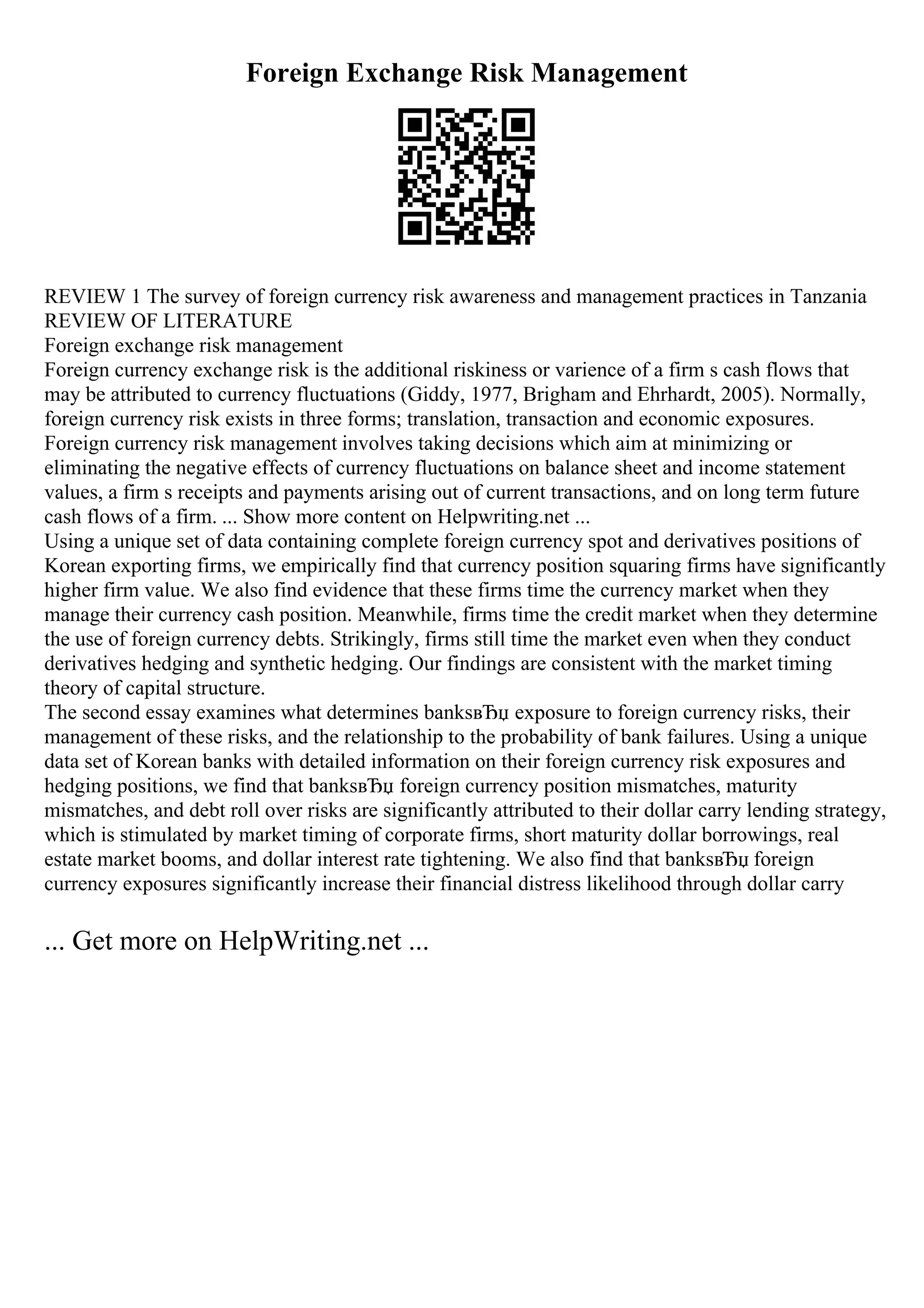 Foreign Exchange Risk Management
REVIEW 1 The survey of foreign currency risk awareness and management practices in Tanzania
REVIEW OF LITERATURE
Foreign exchange risk management
Foreign currency exchange risk is the additional riskiness or varience of a firm s cash flows that
may be attributed to currency fluctuations (Giddy, 1977, Brigham and Ehrhardt, 2005). Normally,
foreign currency risk exists in three forms; translation, transaction and economic exposures.
Foreign currency risk management involves taking decisions which aim at minimizing or
eliminating the negative effects of currency fluctuations on balance sheet and income statement
values, a firm s receipts and payments arising out of current transactions, and on long term future
cash flows of a firm. ... Show more content on Helpwriting.net ...
Using a unique set of data containing complete foreign currency spot and derivatives positions of
Korean exporting firms, we empirically find that currency position squaring firms have significantly
higher firm value. We also find evidence that these firms time the currency market when they
manage their currency cash position. Meanwhile, firms time the credit market when they determine
the use of foreign currency debts. Strikingly, firms still time the market even when they conduct
derivatives hedging and synthetic hedging. Our findings are consistent with the market timing
theory of capital structure.
The second essay examines what determines banksвЂџ exposure to foreign currency risks, their
management of these risks, and the relationship to the probability of bank failures. Using a unique
data set of Korean banks with detailed information on their foreign currency risk exposures and
hedging positions, we find that banksвЂџ foreign currency position mismatches, maturity
mismatches, and debt roll over risks are significantly attributed to their dollar carry lending strategy,
which is stimulated by market timing of corporate firms, short maturity dollar borrowings, real
estate market booms, and dollar interest rate tightening. We also find that banksвЂџ foreign
currency exposures significantly increase their financial distress likelihood through dollar carry
... Get more on HelpWriting.net ...
 