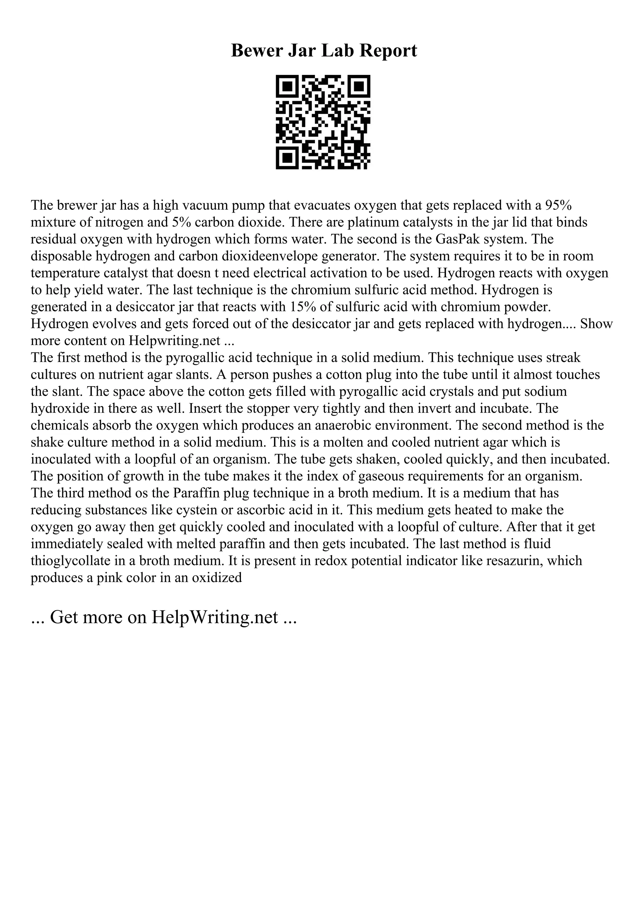 Bewer Jar Lab Report
The brewer jar has a high vacuum pump that evacuates oxygen that gets replaced with a 95%
mixture of nitrogen and 5% carbon dioxide. There are platinum catalysts in the jar lid that binds
residual oxygen with hydrogen which forms water. The second is the GasPak system. The
disposable hydrogen and carbon dioxideenvelope generator. The system requires it to be in room
temperature catalyst that doesn t need electrical activation to be used. Hydrogen reacts with oxygen
to help yield water. The last technique is the chromium sulfuric acid method. Hydrogen is
generated in a desiccator jar that reacts with 15% of sulfuric acid with chromium powder.
Hydrogen evolves and gets forced out of the desiccator jar and gets replaced with hydrogen.... Show
more content on Helpwriting.net ...
The first method is the pyrogallic acid technique in a solid medium. This technique uses streak
cultures on nutrient agar slants. A person pushes a cotton plug into the tube until it almost touches
the slant. The space above the cotton gets filled with pyrogallic acid crystals and put sodium
hydroxide in there as well. Insert the stopper very tightly and then invert and incubate. The
chemicals absorb the oxygen which produces an anaerobic environment. The second method is the
shake culture method in a solid medium. This is a molten and cooled nutrient agar which is
inoculated with a loopful of an organism. The tube gets shaken, cooled quickly, and then incubated.
The position of growth in the tube makes it the index of gaseous requirements for an organism.
The third method os the Paraffin plug technique in a broth medium. It is a medium that has
reducing substances like cystein or ascorbic acid in it. This medium gets heated to make the
oxygen go away then get quickly cooled and inoculated with a loopful of culture. After that it get
immediately sealed with melted paraffin and then gets incubated. The last method is fluid
thioglycollate in a broth medium. It is present in redox potential indicator like resazurin, which
produces a pink color in an oxidized
... Get more on HelpWriting.net ...
 