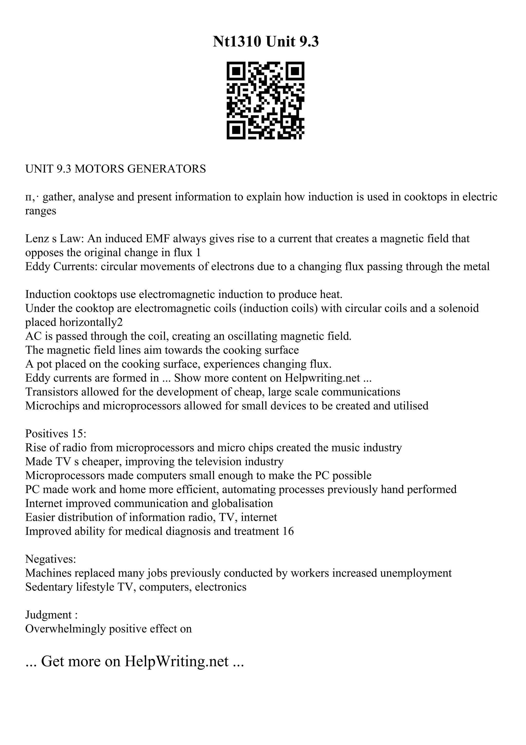Nt1310 Unit 9.3
UNIT 9.3 MOTORS GENERATORS
п‚· gather, analyse and present information to explain how induction is used in cooktops in electric
ranges
Lenz s Law: An induced EMF always gives rise to a current that creates a magnetic field that
opposes the original change in flux 1
Eddy Currents: circular movements of electrons due to a changing flux passing through the metal
Induction cooktops use electromagnetic induction to produce heat.
Under the cooktop are electromagnetic coils (induction coils) with circular coils and a solenoid
placed horizontally2
AC is passed through the coil, creating an oscillating magnetic field.
The magnetic field lines aim towards the cooking surface
A pot placed on the cooking surface, experiences changing flux.
Eddy currents are formed in ... Show more content on Helpwriting.net ...
Transistors allowed for the development of cheap, large scale communications
Microchips and microprocessors allowed for small devices to be created and utilised
Positives 15:
Rise of radio from microprocessors and micro chips created the music industry
Made TV s cheaper, improving the television industry
Microprocessors made computers small enough to make the PC possible
PC made work and home more efficient, automating processes previously hand performed
Internet improved communication and globalisation
Easier distribution of information radio, TV, internet
Improved ability for medical diagnosis and treatment 16
Negatives:
Machines replaced many jobs previously conducted by workers increased unemployment
Sedentary lifestyle TV, computers, electronics
Judgment :
Overwhelmingly positive effect on
... Get more on HelpWriting.net ...
 