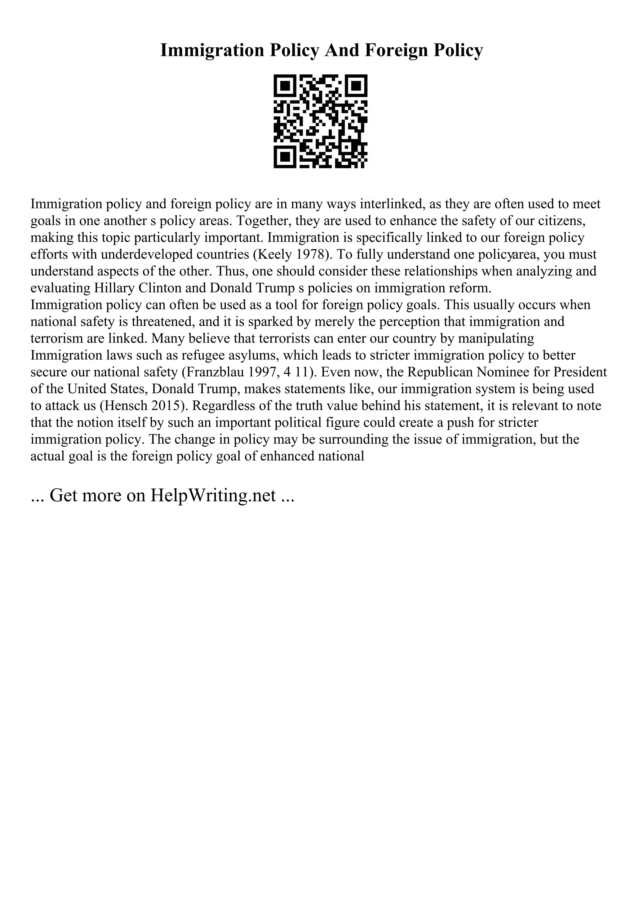 Immigration Policy And Foreign Policy
Immigration policy and foreign policy are in many ways interlinked, as they are often used to meet
goals in one another s policy areas. Together, they are used to enhance the safety of our citizens,
making this topic particularly important. Immigration is specifically linked to our foreign policy
efforts with underdeveloped countries (Keely 1978). To fully understand one policyarea, you must
understand aspects of the other. Thus, one should consider these relationships when analyzing and
evaluating Hillary Clinton and Donald Trump s policies on immigration reform.
Immigration policy can often be used as a tool for foreign policy goals. This usually occurs when
national safety is threatened, and it is sparked by merely the perception that immigration and
terrorism are linked. Many believe that terrorists can enter our country by manipulating
Immigration laws such as refugee asylums, which leads to stricter immigration policy to better
secure our national safety (Franzblau 1997, 4 11). Even now, the Republican Nominee for President
of the United States, Donald Trump, makes statements like, our immigration system is being used
to attack us (Hensch 2015). Regardless of the truth value behind his statement, it is relevant to note
that the notion itself by such an important political figure could create a push for stricter
immigration policy. The change in policy may be surrounding the issue of immigration, but the
actual goal is the foreign policy goal of enhanced national
... Get more on HelpWriting.net ...
 