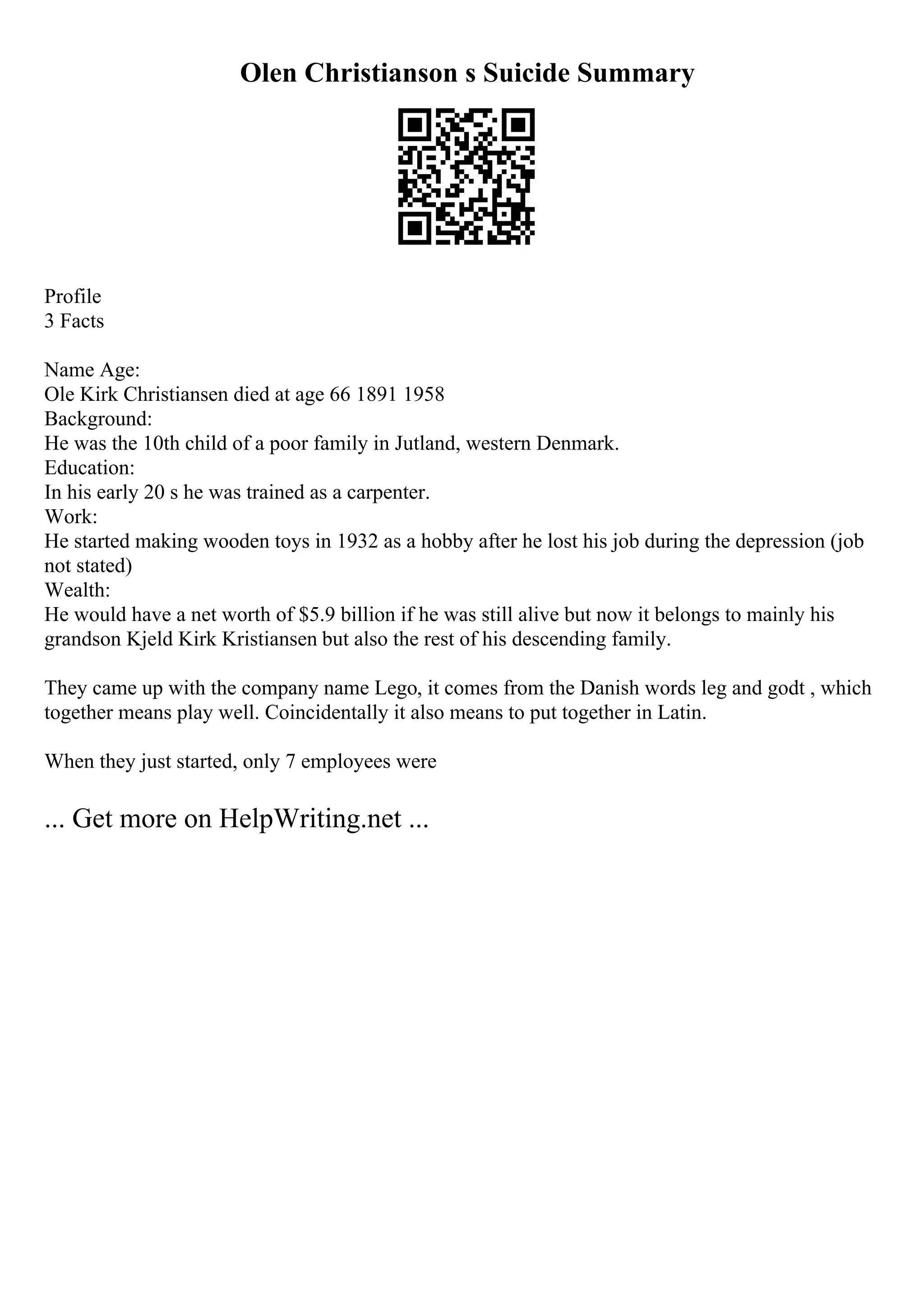 Olen Christianson s Suicide Summary
Profile
3 Facts
Name Age:
Ole Kirk Christiansen died at age 66 1891 1958
Background:
He was the 10th child of a poor family in Jutland, western Denmark.
Education:
In his early 20 s he was trained as a carpenter.
Work:
He started making wooden toys in 1932 as a hobby after he lost his job during the depression (job
not stated)
Wealth:
He would have a net worth of $5.9 billion if he was still alive but now it belongs to mainly his
grandson Kjeld Kirk Kristiansen but also the rest of his descending family.
They came up with the company name Lego, it comes from the Danish words leg and godt , which
together means play well. Coincidentally it also means to put together in Latin.
When they just started, only 7 employees were
... Get more on HelpWriting.net ...
 