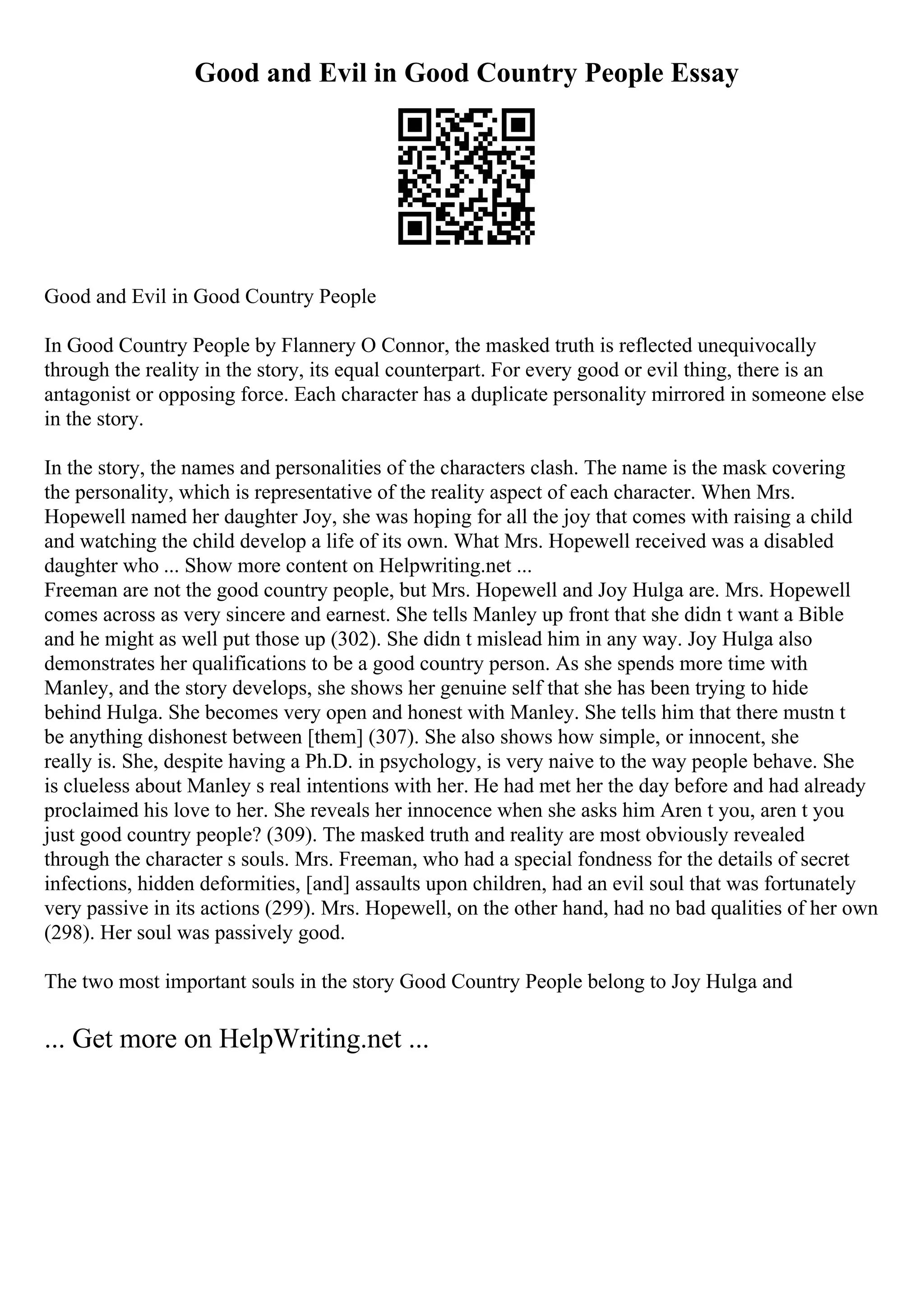 Good and Evil in Good Country People Essay
Good and Evil in Good Country People
In Good Country People by Flannery O Connor, the masked truth is reflected unequivocally
through the reality in the story, its equal counterpart. For every good or evil thing, there is an
antagonist or opposing force. Each character has a duplicate personality mirrored in someone else
in the story.
In the story, the names and personalities of the characters clash. The name is the mask covering
the personality, which is representative of the reality aspect of each character. When Mrs.
Hopewell named her daughter Joy, she was hoping for all the joy that comes with raising a child
and watching the child develop a life of its own. What Mrs. Hopewell received was a disabled
daughter who ... Show more content on Helpwriting.net ...
Freeman are not the good country people, but Mrs. Hopewell and Joy Hulga are. Mrs. Hopewell
comes across as very sincere and earnest. She tells Manley up front that she didn t want a Bible
and he might as well put those up (302). She didn t mislead him in any way. Joy Hulga also
demonstrates her qualifications to be a good country person. As she spends more time with
Manley, and the story develops, she shows her genuine self that she has been trying to hide
behind Hulga. She becomes very open and honest with Manley. She tells him that there mustn t
be anything dishonest between [them] (307). She also shows how simple, or innocent, she
really is. She, despite having a Ph.D. in psychology, is very naive to the way people behave. She
is clueless about Manley s real intentions with her. He had met her the day before and had already
proclaimed his love to her. She reveals her innocence when she asks him Aren t you, aren t you
just good country people? (309). The masked truth and reality are most obviously revealed
through the character s souls. Mrs. Freeman, who had a special fondness for the details of secret
infections, hidden deformities, [and] assaults upon children, had an evil soul that was fortunately
very passive in its actions (299). Mrs. Hopewell, on the other hand, had no bad qualities of her own
(298). Her soul was passively good.
The two most important souls in the story Good Country People belong to Joy Hulga and
... Get more on HelpWriting.net ...
 