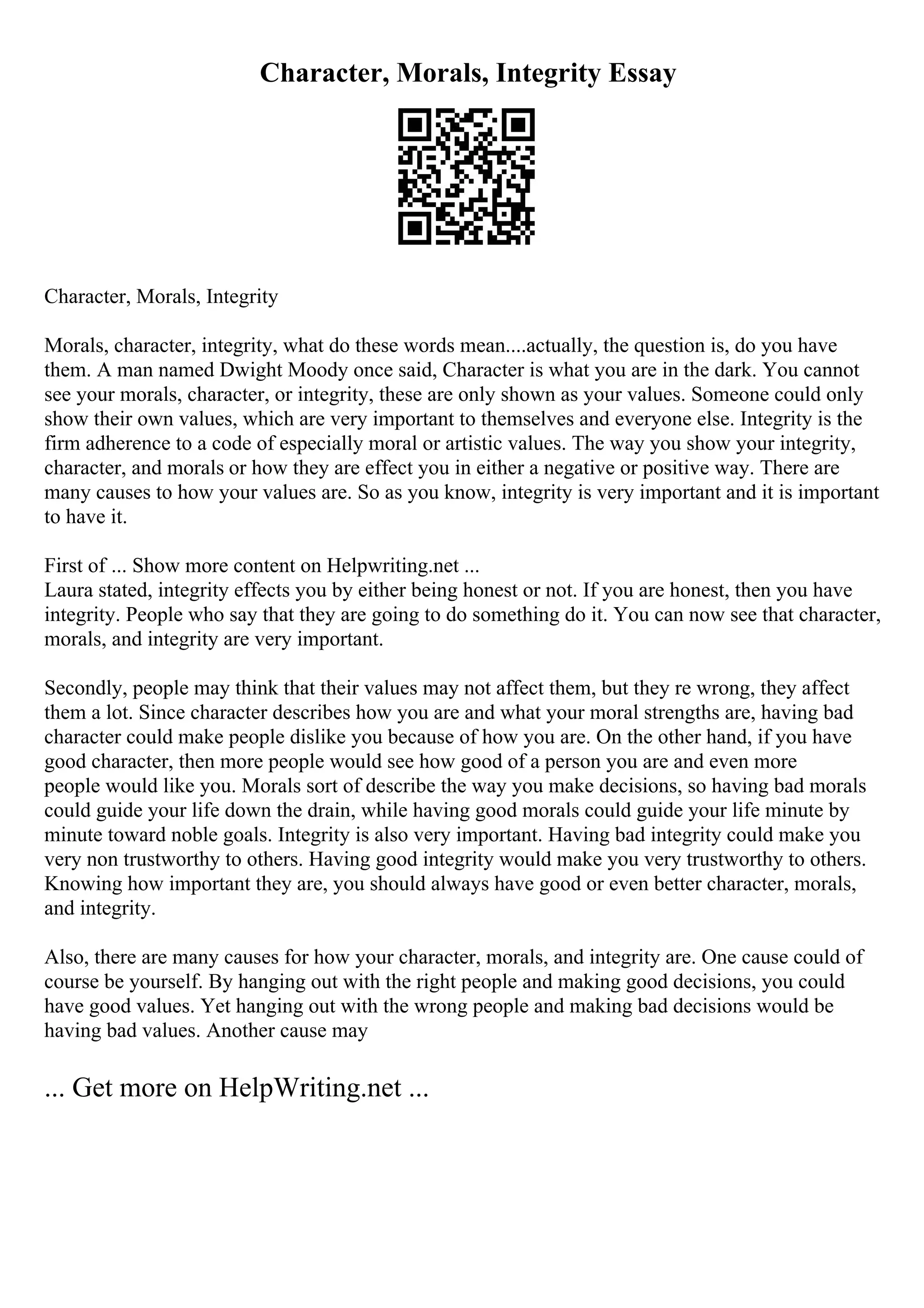 Character, Morals, Integrity Essay
Character, Morals, Integrity
Morals, character, integrity, what do these words mean....actually, the question is, do you have
them. A man named Dwight Moody once said, Character is what you are in the dark. You cannot
see your morals, character, or integrity, these are only shown as your values. Someone could only
show their own values, which are very important to themselves and everyone else. Integrity is the
firm adherence to a code of especially moral or artistic values. The way you show your integrity,
character, and morals or how they are effect you in either a negative or positive way. There are
many causes to how your values are. So as you know, integrity is very important and it is important
to have it.
First of ... Show more content on Helpwriting.net ...
Laura stated, integrity effects you by either being honest or not. If you are honest, then you have
integrity. People who say that they are going to do something do it. You can now see that character,
morals, and integrity are very important.
Secondly, people may think that their values may not affect them, but they re wrong, they affect
them a lot. Since character describes how you are and what your moral strengths are, having bad
character could make people dislike you because of how you are. On the other hand, if you have
good character, then more people would see how good of a person you are and even more
people would like you. Morals sort of describe the way you make decisions, so having bad morals
could guide your life down the drain, while having good morals could guide your life minute by
minute toward noble goals. Integrity is also very important. Having bad integrity could make you
very non trustworthy to others. Having good integrity would make you very trustworthy to others.
Knowing how important they are, you should always have good or even better character, morals,
and integrity.
Also, there are many causes for how your character, morals, and integrity are. One cause could of
course be yourself. By hanging out with the right people and making good decisions, you could
have good values. Yet hanging out with the wrong people and making bad decisions would be
having bad values. Another cause may
... Get more on HelpWriting.net ...
 