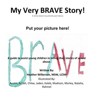 My Very BRAVE Story!A story about my private part abuse
A guide to assist young children in telling their stories of sexual
abuse.
Written By:
Heather Wilkerson, MSW, LCSW
Illustrated By:
Austin, Az’Jah, Chloe, Jaden, Kaleb, Madison, Marley, Natalia,
Rahmel
Put your picture here!
 