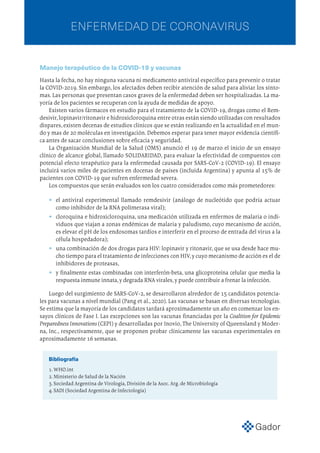 ENFERMEDAD DE CORONAVIRUS
Manejo terapéutico de la COVID-19 y vacunas
Hasta la fecha, no hay ninguna vacuna ni medicamento antiviral específico para prevenir o tratar
la COVID-2019. Sin embargo, los afectados deben recibir atención de salud para aliviar los sínto-
mas.Las personas que presentan casos graves de la enfermedad deben ser hospitalizadas.La ma-
yoría de los pacientes se recuperan con la ayuda de medidas de apoyo.
Existen varios fármacos en estudio para el tratamiento de la COVID-19, drogas como el Rem-
desivir,lopinavir/ritonavir e hidroxicloroquina entre otras están siendo utilizadas con resultados
dispares,existen decenas de estudios clínicos que se están realizando en la actualidad en el mun-
do y mas de 20 moléculas en investigación. Debemos esperar para tener mayor evidencia científi-
ca antes de sacar conclusiones sobre eficacia y seguridad.
La Organización Mundial de la Salud (OMS) anunció el 19 de marzo el inicio de un ensayo
clínico de alcance global, llamado SOLIDARIDAD, para evaluar la efectividad de compuestos con
potencial efecto terapéutico para la enfermedad causada por SARS-CoV-2 (COVID-19). El ensayo
incluirá varios miles de pacientes en docenas de países (incluida Argentina) y apunta al 15% de
pacientes con COVID-19 que sufren enfermedad severa.
Los compuestos que serán evaluados son los cuatro considerados como más prometedores:
•	 el antiviral experimental llamado remdesivir (análogo de nucleótido que podría actuar
como inhibidor de la RNA polimerasa viral);
•	 cloroquina e hidroxicloroquina, una medicación utilizada en enfermos de malaria o indi-
viduos que viajan a zonas endémicas de malaria y paludismo, cuyo mecanismo de acción,
es elevar el pH de los endosomas tardíos e interferir en el proceso de entrada del virus a la
célula hospedadora);
•	 una combinación de dos drogas para HIV: lopinavir y ritonavir, que se usa desde hace mu-
cho tiempo para el tratamiento de infecciones con HIV,y cuyo mecanismo de acción es el de
inhibidores de proteasas,
•	 y finalmente estas combinadas con interferón-beta, una glicoproteína celular que media la
respuesta inmune innata,y degrada RNA virales,y puede contribuir a frenar la infección.
Luego del surgimiento de SARS-CoV-2, se desarrollaron alrededor de 15 candidatos potencia-
les para vacunas a nivel mundial (Pang et al., 2020). Las vacunas se basan en diversas tecnologías.
Se estima que la mayoría de los candidatos tardará aproximadamente un año en comenzar los en-
sayos clínicos de Fase I. Las excepciones son las vacunas financiadas por la Coalition for Epidemic
Preparedness Innovations (CEPI) y desarrolladas por Inovio, The University of Queensland y Moder-
na, Inc., respectivamente, que se proponen probar clínicamente las vacunas experimentales en
aproximadamente 16 semanas.
Bibliografía
1.WHO.int
2. Ministerio de Salud de la Nación
3. Sociedad Argentina de Virología, División de la Asoc. Arg. de Microbiología
4. SADI (Sociedad Argentina de Infectología)
 