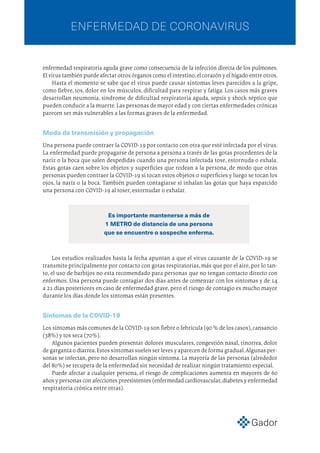 enfermedad respiratoria aguda grave como consecuencia de la infección directa de los pulmones.
Elvirustambiénpuedeafectarotrosórganoscomoelintestino,elcorazónyelhígadoentreotros.
Hasta el momento se sabe que el virus puede causar síntomas leves parecidos a la gripe,
como fiebre, tos, dolor en los músculos, dificultad para respirar y fatiga. Los casos más graves
desarrollan neumonía, síndrome de dificultad respiratoria aguda, sepsis y shock séptico que
pueden conducir a la muerte.Las personas de mayor edad y con ciertas enfermedades crónicas
parecen ser más vulnerables a las formas graves de la enfermedad.
Modo de transmisión y propagación
Una persona puede contraer la COVID-19 por contacto con otra que esté infectada por el virus.
La enfermedad puede propagarse de persona a persona a través de las gotas procedentes de la
nariz o la boca que salen despedidas cuando una persona infectada tose, estornuda o exhala.
Estas gotas caen sobre los objetos y superficies que rodean a la persona, de modo que otras
personas pueden contraer la COVID-19 si tocan estos objetos o superficies y luego se tocan los
ojos, la nariz o la boca. También pueden contagiarse si inhalan las gotas que haya esparcido
una persona con COVID-19 al toser, estornudar o exhalar.
Los estudios realizados hasta la fecha apuntan a que el virus causante de la COVID-19 se
transmite principalmente por contacto con gotas respiratorias, más que por el aire, por lo tan-
to, el uso de barbijos no esta recomendado para personas que no tengan contacto directo con
enfermos. Una persona puede contagiar dos días antes de comenzar con los síntomas y de 14
a 21 días posteriores en caso de enfermedad grave, pero el riesgo de contagio es mucho mayor
durante los días donde los síntomas están presentes.
Síntomas de la COVID-19
Los síntomas más comunes de la COVID-19 son fiebre o febrícula (90 % de los casos),cansancio
(38%) y tos seca (70%).
Algunos pacientes pueden presentar dolores musculares, congestión nasal, rinorrea, dolor
de garganta o diarrea.Estos síntomas suelen ser leves y aparecen de forma gradual.Algunas per-
sonas se infectan, pero no desarrollan ningún síntoma. La mayoría de las personas (alrededor
del 80%) se recupera de la enfermedad sin necesidad de realizar ningún tratamiento especial.
Puede afectar a cualquier persona, el riesgo de complicaciones aumenta en mayores de 60
años y personas con afecciones preexistentes (enfermedad cardiovascular,diabetes y enfermedad
respiratoria crónica entre otras).
Es importante mantenerse a más de
1 METRO de distancia de una persona
que se encuentre o sospeche enferma.
ENFERMEDAD DE CORONAVIRUS
 