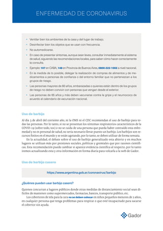 •	 Ventilar bien los ambientes de la casa y del lugar de trabajo.
•	 Desinfectar bien los objetos que se usan con frecuencia.
•	 No automedicarse.
•	 En caso de presentar síntomas, aunque sean leves, consultar inmediatamente al sistema
de salud, siguiendo las recomendaciones locales, para saber cómo hacer correctamente
la consulta.
•	Ejemplo: 107 en CABA, 148 en Provincia de Buenos Aires, 0800-222-1002 a nivel nacional.
•	 En la medida de lo posible, delegar la realización de compras de alimentos y de me-
dicamentos a personas de confianza o del entorno familiar que no pertenezcan a los
grupos de riesgo.
•	 Las personas mayores de 60 años, embarazadas o quienes están dentro de los grupos
de riesgo no deben convivir con personas que vengan desde el exterior.
•	 Las personas de 65 años y más deben vacunarse contra la gripe y el neumococo de
acuerdo al calendario de vacunación nacional.
 
Uso de barbijo
Al día 3 de abril del corriente año, ni la OMS ni el CDC recomiendan el uso de barbijo para to-
das las personas. Por lo tanto, si no se presentan los síntomas respiratorios característicos de la
COVID-19 (sobre todo, tos) o no se cuida de una persona que pueda haber contraído esta enfer-
medad y no es personal de salud,no sería necesario llevar puesto un barbijo.Los barbijos son re-
cursos finitos en el mundo y se están agotando,por lo tanto,se deben utilizar de forma sensata.
En la actualidad, el debate sobre el uso de barbijo generalizado esta abierto y en muchos
lugares se utilizan más por presiones sociales, políticas y gremiales que por razones científi-
cas. Esta recomendación puede cambiar si aparece evidencia científica al respecto, por lo tanto
iremos actualizando esta y otra información en forma diaria para volcarla a la web de Gador.
Uso de barbijo casero
https://www.argentina.gob.ar/coronavirus/barbijo
¿Quiénes pueden usar barbijo casero?
Quienes concurran a lugares públicos donde otras medidas de distanciamiento social sean di-
fíciles de mantener como supermercados, farmacias, bancos, transporte público, etc.
Los cobertores de tela para la cara no se deben colocar en niños pequeños menores de 2 años,
en cualquier persona que tenga problemas para respirar o que esté incapacitado para sacarse
el cobertor sin ayuda.
ENFERMEDAD DE CORONAVIRUS
 