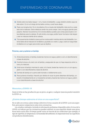 2.	 Doblá sobre los lados largos 1 cm y hacé el dobladillo. Luego doblá la doble capa de
tela sobre 1,5 cm a lo largo de los lados cortos y cosé hacia abajo.
3.	 Pasá una longitud de 16 cm de elástico fino a través del dobladillo más ancho a cada
lado de la máscara. Estos elásticos serán los porta orejas. Usá una aguja grande para
pasarlo. Atá bien los extremos. Si no tenés elástico podés usar cintas para el pelo o cin-
tas elásticas para la cabeza. Si solo tenés una soga, podés hacer los lazos más largos
y atar la máscara detrás de la cabeza.
4.	 Tirá suavemente el elástico para que los nudos estén metidos dentro del dobladillo. Jun-
tá los lados de la máscara en el elástico y ajustalo a tu rostro. Luego, cosé con seguridad
el elástico en su lugar para evitar que se deslice.
Ponerse, usar y quitarse un barbijo
1.	 Antes de ponerse un barbijo, lavate las manos con agua y jabón o con un desinfectante
a base de alcohol.
2.	 Cubrite la boca y la nariz con el barbijo y asegurate de que no haya espacios entre tu
cara y la máscara.
3.	 Evitá tocar el barbijo mientras lo usás; si lo hacés, lavate las manos con un con agua y
jabón o con desinfectante a base de alcohol.
4.	 Cambiá de barbijo en cuanto esté húmedo o visiblemente sucio.
5.	 Para quitarse el barbijo: Hacerlo por detrás sin tocar la parte delantera del barbijo, co-
locarlo inmediatamente en un recipiente cerrado y lavarse las manos con agua y jabón
o con desinfectante a base de alcohol.
Mascotas y COVID-19
Hasta la fecha no hay pruebas de que un perro, un gato o cualquier mascota pueda transmitir
la COVID-19.
¿Cuánto tiempo sobrevive el virus en una superficie?
No se sabe con certeza cuánto tiempo sobrevive el virus causante de la COVID-19 en una super-
ficie, pero parece comportarse como otros coronavirus.
Los estudios realizados (incluida la información preliminar disponible sobre el virus de la
COVID-19) indican que los coronavirus pueden subsistir en una superficie desde unas pocas
horas hasta varios días. El tiempo puede variar en función de las condiciones (por ejemplo, el
tipo de superficie,la temperatura o la humedad del ambiente).Es importante lavar las superficies
con productos desinfectantes.
ENFERMEDAD DE CORONAVIRUS
 