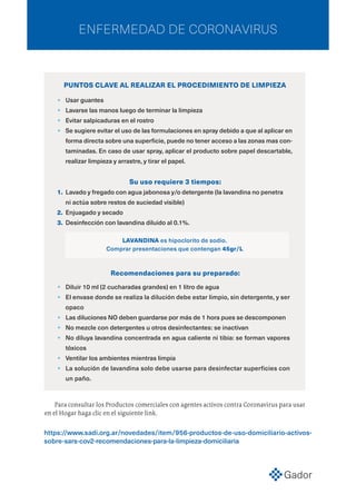 ENFERMEDAD DE CORONAVIRUS
https://www.sadi.org.ar/novedades/item/956-productos-de-uso-domiciliario-activos-
sobre-sars-cov2-recomendaciones-para-la-limpieza-domiciliaria
•	 Usar guantes
•	 Lavarse las manos luego de terminar la limpieza
•	 Evitar salpicaduras en el rostro
•	 Se sugiere evitar el uso de las formulaciones en spray debido a que al aplicar en
forma directa sobre una superficie, puede no tener acceso a las zonas mas con-
taminadas. En caso de usar spray, aplicar el producto sobre papel descartable,
realizar limpieza y arrastre, y tirar el papel.
PUNTOS CLAVE AL REALIZAR EL PROCEDIMIENTO DE LIMPIEZA
Su uso requiere 3 tiempos:
1.	 Lavado y fregado con agua jabonosa y/o detergente (la lavandina no penetra
ni actúa sobre restos de suciedad visible)
2.	 Enjuagado y secado
3.	 Desinfección con lavandina diluido al 0.1%.
LAVANDINA es hipoclorito de sodio.
Comprar presentaciones que contengan 45gr/L
Recomendaciones para su preparado:
•	 Diluir 10 ml (2 cucharadas grandes) en 1 litro de agua
•	 El envase donde se realiza la dilución debe estar limpio, sin detergente, y ser
opaco
•	 Las diluciones NO deben guardarse por más de 1 hora pues se descomponen
•	 No mezcle con detergentes u otros desinfectantes: se inactivan
•	 No diluya lavandina concentrada en agua caliente ni tibia: se forman vapores
tóxicos
•	 Ventilar los ambientes mientras limpia
•	 La solución de lavandina solo debe usarse para desinfectar superficies con
un paño.
Para consultar los Productos comerciales con agentes activos contra Coronavirus para usar
en el Hogar haga clic en el siguiente link.
 