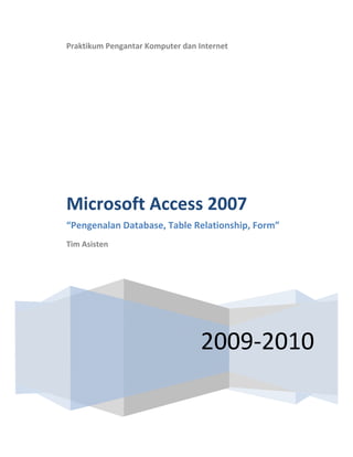  
    Praktikum Pengantar Komputer dan Internet 
     
                     




    Microsoft Access 2007 
    “Pengenalan Database, Table Relationship, Form” 
    Tim Asisten 

     




                                      2009‐2010
 