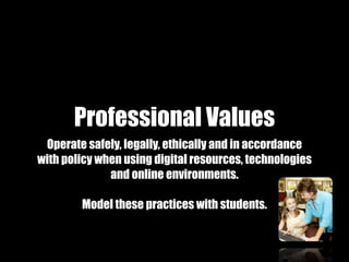 Professional Values
 Operate safely, legally, ethically and in accordance
with policy when using digital resources, technologies
              and online environments.

        Model these practices with students.
 