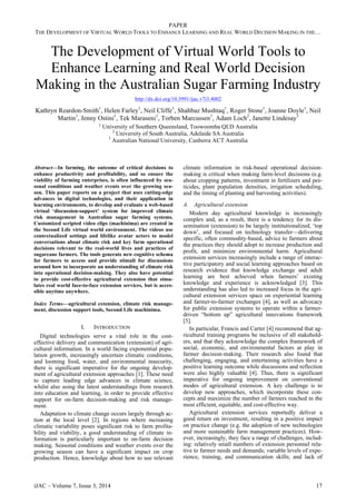 PAPER
THE DEVELOPMENT OF VIRTUAL WORLD TOOLS TO ENHANCE LEARNING AND REAL WORLD DECISION MAKING IN THE…
The Development of Virtual World Tools to
Enhance Learning and Real World Decision
Making in the Australian Sugar Farming Industry
http://dx.doi.org/10.3991/ijac.v7i3.4002
Kathryn Reardon-Smith1
, Helen Farley1
, Neil Cliffe1
, Shahbaz Mushtaq1
, Roger Stone1
, Joanne Doyle1
, Neil
Martin1
, Jenny Ostini1
, Tek Maraseni1
, Torben Marcussen1
, Adam Loch2
, Janette Lindesay3
1 University of Southern Queensland, Toowoomba QLD Australia
2
University of South Australia, Adelaide SA Australia
3
Australian National University, Canberra ACT Australia
Abstract—In farming, the outcome of critical decisions to
enhance productivity and profitability, and so ensure the
viability of farming enterprises, is often influenced by sea-
sonal conditions and weather events over the growing sea-
son. This paper reports on a project that uses cutting-edge
advances in digital technologies, and their application in
learning environments, to develop and evaluate a web-based
virtual ‘discussion-support’ system for improved climate
risk management in Australian sugar farming systems.
Customized scripted video clips (machinima) are created in
the Second Life virtual world environment. The videos use
contextualized settings and lifelike avatar actors to model
conversations about climate risk and key farm operational
decisions relevant to the real-world lives and practices of
sugarcane farmers. The tools generate new cognitive schema
for farmers to access and provide stimuli for discussions
around how to incorporate an understanding of climate risk
into operational decision-making. They also have potential
to provide cost-effective agricultural extension that simu-
lates real world face-to-face extension services, but is acces-
sible anytime anywhere.
Index Terms—agricultural extension, climate risk manage-
ment, discussion support tools, Second Life machinima.
I. INTRODUCTION
Digital technologies serve a vital role in the cost-
effective delivery and communication (extension) of agri-
cultural information. In a world facing exponential popu-
lation growth, increasingly uncertain climatic conditions,
and looming food, water, and environmental insecurity,
there is significant imperative for the ongoing develop-
ment of agricultural extension approaches [1]. These need
to capture leading edge advances in climate science,
whilst also using the latest understandings from research
into education and learning, in order to provide effective
support for on-farm decision-making and risk manage-
ment.
Adaptation to climate change occurs largely through ac-
tion at the local level [2]. In regions where increasing
climatic variability poses significant risk to farm profita-
bility and viability, a good understanding of climate in-
formation is particularly important to on-farm decision
making. Seasonal conditions and weather events over the
growing season can have a significant impact on crop
production. Hence, knowledge about how to use relevant
climate information in risk-based operational decision-
making is critical when making farm-level decisions (e.g.
about cropping patterns, investment in fertilizers and pes-
ticides, plant population densities, irrigation scheduling,
and the timing of planting and harvesting activities).
A. Agricultural extension
Modern day agricultural knowledge is increasingly
complex and, as a result, there is a tendency for its dis-
semination (extension) to be largely institutionalized, ‘top
down’, and focused on technology transfer—delivering
specific, often commodity-based, advice to farmers about
the practices they should adopt to increase production and
profit, and minimize environmental harm. Agricultural
extension services increasingly include a range of interac-
tive participatory and social learning approaches based on
research evidence that knowledge exchange and adult
learning are best achieved when farmers’ existing
knowledge and experience is acknowledged [3]. This
understanding has also led to increased focus in the agri-
cultural extension services space on experiential learning
and farmer-to-farmer exchanges [4], as well as advocacy
for public extension systems to operate within a farmer-
driven “bottom up” agricultural innovations framework
[5].
In particular, Francis and Carter [4] recommend that ag-
ricultural training programs be inclusive of all stakehold-
ers, and that they acknowledge the complex framework of
social, economic, and environmental factors at play in
farmer decision-making. Their research also found that
challenging, engaging, and entertaining activities have a
positive learning outcome while discussions and reflection
were also highly valuable [4]. Thus, there is significant
imperative for ongoing improvement on conventional
modes of agricultural extension. A key challenge is to
develop new approaches, which incorporate these con-
cepts and maximize the number of farmers reached in the
most efficient, equitable, and cost-effective way.
Agricultural extension services reportedly deliver a
good return on investment, resulting in a positive impact
on practice change (e.g. the adoption of new technologies
and more sustainable farm management practices). How-
ever, increasingly, they face a range of challenges, includ-
ing: relatively small numbers of extension personnel rela-
tive to farmer needs and demands; variable levels of expe-
rience, training, and communication skills; and lack of
iJAC ‒ Volume 7, Issue 3, 2014 17
 