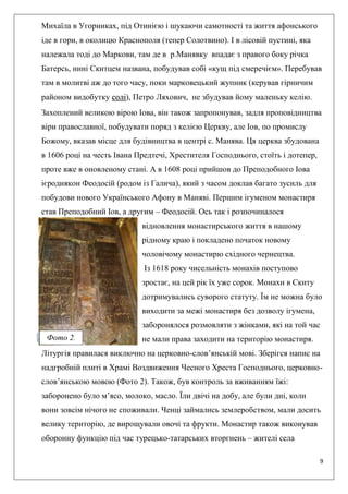 9
Михаїла в Угорниках, під Отинією і шукаючи самотності та життя афонського
іде в гори, в околицю Краснополя (тепер Солотвино). І в лісовій пустині, яка
належала тоді до Маркови, там де в р.Манявку впадає з правого боку річка
Батерсь, нині Скитцем названа, побудував собі «кущ під смеречієм». Перебував
там в молитві аж до того часу, поки марковецький жупник (керував гірничим
районом видобутку солі), Петро Ляхович, не збудував йому маленьку келію.
Захоплений великою вірою Іова, він також запропонував, задля проповідництва
віри православної, побудувати поряд з келією Церкву, але Іов, по промислу
Божому, вказав місце для будівництва в центрі с. Манява. Ця церква збудована
в 1606 році на честь Івана Предтечі, Хрестителя Господнього, стоїть і дотепер,
проте вже в оновленому стані. А в 1608 році прийшов до Преподобного Іова
ієродиякон Феодосій (родом із Галича), який з часом доклав багато зусиль для
побудови нового Українського Афону в Маняві. Першим ігуменом монастиря
став Преподобний Іов, а другим – Феодосій. Ось так і розпочиналося
відновлення монастирського життя в нашому
рідному краю і покладено початок новому
чоловічому монастирю східного чернецтва.
Із 1618 року чисельність монахів поступово
зростає, на цей рік їх уже сорок. Монахи в Скиту
дотримувались суворого статуту. Їм не можна було
виходити за межі монастиря без дозволу ігумена,
заборонялося розмовляти з жінками, які на той час
не мали права заходити на територію монастиря.
Літургія правилася виключно на церковно-слов’янській мові. Зберігся напис на
надгробній плиті в Храмі Воздвиження Чесного Хреста Господнього, церковно-
слов’янською мовою (Фото 2). Також, був контроль за вживанням їжі:
заборонено було м’ясо, молоко, масло. Їли двічі на добу, але були дні, коли
вони зовсім нічого не споживали. Ченці займались землеробством, мали досить
велику територію, де вирощували овочі та фрукти. Монастир також виконував
оборонну функцію під час турецько-татарських вторгнень – жителі села
Фото 2.
 