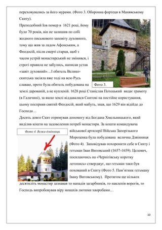 10
переховувались за його мурами. (Фото 3. Оборонна фортеця в Манявському
Скиту).
Преподобний Іов помер в 1621 році, йому
було 70 років, він не залишив по собі
жодного письмового заповіту духовного,
тому що жив за ладом Афонським, а
Феодосій, після смерті старця, щоб з
часом устрій монастирський не змінився, і
строгі правила не забулись, написав устав
«завіт духовний»…І обитель Велико-
скитська засіяла вже тоді на всю Русь
славаю, проте була обитель побудована на
землі дарованій, а не купленій. 1628 році Станіслав Потоцький видає грамоту
(в Галичині), за якою землі віддавалися Скитові на постійне користування,
цьому посприяв святий Феодосій, який мабуть, знав, що 1629 він відійде до
Господа…
Досить довго Скит отримував допомогу від Богдана Хмельницького, який
виділяв кошти на задоволення потреб монастиря. За кошти командувача
військової артилерії Війська Запорізького
Морозенка була побудована велична Дзвінниця
(Фото 4). Заповідував похоронити себе в Скиту і
гетьман Іван Виговський (1657-1659). Целевич,
посилаючись на «Чернігівську коротку
летопись» стверджує, що гетьман таки був
похований в Скиту (Фото 5. Пам’ятник гетьману
Івану Виговському). Протягом ще кількох
десятиліть монастир зазнавав то нападів загарбників, то наклепів ворогів, то
Господь випробовував віру монахів лютими хворобами…
Фото 4. Вежа-дзвінниця
Фото 3.
 