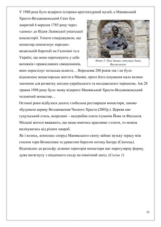 11
У 1980 році було відкрито історико-архітектурний музей, а Манявський
Хресто-Воздвиженський Скит був
закритий 6 вересня 1785 року через
«донос» до Відня Львівської уніатської
консисторії. Уніати стверджували, що
монастир симпатизує народно-
визвольній боротьбі на Галичині та в
Україні, що вони переховують у себе
ватажків і православних священників,
яких переслідує польська шляхта… Впродовж 200 років так і не було
відновлене монастирське життя в Маняві, проте його існування мало велике
значення для розвитку західно-українського та молдавського чернецтва. Аж 28
травня 1998 року було знову відкрито Манявський Хресто-Воздвиженський
чоловічий монастир…
Останні роки відбулася досить глобальна реставрація монастиря, заново
збудували церкву Воздвиження Чесного Хреста (2003р.). Церква має
гуцульський стиль, всередині – надгробна плита ігуменів Йова та Феодосія.
Місцеві жителі вважають, що якщо вмитись краплями з плити, то можна
вилікуватись від різних хвороб.
Як і колись, комплекс споруд Манявського скиту займає вузьку терасу між
схилом гори Вознесінки та урвистим берегом потоку Батерс (Скитець).
Відповідно до рельєфу ділянки територія монастиря має нерегулярну форму,
дуже витягнуту з південного сходу на північний захід. (Схема 1)
Фото 5. Пам’ятник гетьману Івану
Виговському
 