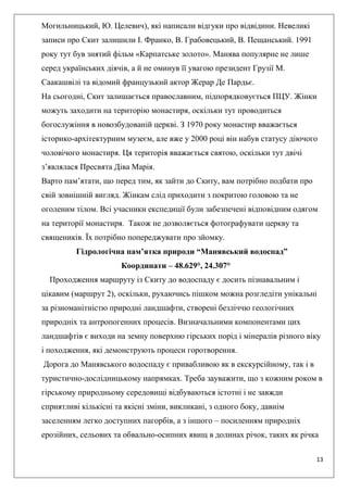 13
Могильницький, Ю. Целевич), які написали відгуки про відвідини. Невеликі
записи про Скит залишили І. Франко, В. Грабовецький, В. Пещанський. 1991
року тут був знятий фільм «Карпатське золото». Манява популярне не лише
серед українських діячів, а й не оминув її увагою президент Грузії М.
Саакашвілі та відомий французький актор Жерар Де Пардьє.
На сьогодні, Скит залишається православним, підпорядковується ПЦУ. Жінки
можуть заходити на територію монастиря, оскільки тут проводиться
богослужіння в новозбудованій церкві. З 1970 року монастир вважається
історико-архітектурним музеєм, але вже у 2000 році він набув статусу діючого
чоловічого монастиря. Ця територія вважається святою, оскільки тут двічі
з’являлася Пресвята Діва Марія.
Варто пам’ятати, що перед тим, як зайти до Скиту, вам потрібно подбати про
свій зовнішній вигляд. Жінкам слід приходити з покритою головою та не
оголеним тілом. Всі учасники експедиції були забезпечені відповідним одягом
на території монастиря. Також не дозволяється фотографувати церкву та
священиків. Їх потрібно попереджувати про зйомку.
Гідрологічна пам’ятка природи “Манявський водоспад”
Координати – 48.629°, 24.307°
Проходження маршруту із Скиту до водоспаду є досить пізнавальним і
цікавим (маршрут 2), оскільки, рухаючись пішком можна розгледіти унікальні
за різноманітністю природні ландшафти, створені безліччю геологічних
природніх та антропогенних процесів. Визначальними компонентами цих
ландшафтів є виходи на земну поверхню гірських порід і мінералів різного віку
і походження, які демонструють процеси горотворення.
Дорога до Манявського водоспаду є привабливою як в екскурсійному, так і в
туристично-дослідницькому напрямках. Треба зауважити, що з кожним роком в
гірському природньому середовищі відбуваються істотні і не завжди
сприятливі кількісні та якісні зміни, викликані, з одного боку, давнім
заселенням легко доступних пагорбів, а з іншого – посиленням природніх
ерозійних, сельових та обвально-осипних явищ в долинах річок, таких як річка
 