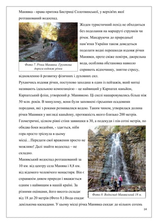 14
Манявка - права притока Бистриці Солотвинської, у верхів'ях якої
розташований водоспад.
Жоден туристичний похід не обходиться
без подолання на маршруті струмків чи
річок. Мандруючи до природньої
пам’ятки України також доведеться
подолати водні перешкоди вздовж річки
Манявки, проте свіже повітря, джерельна
вода, особлива обстановка навколо
сприяють відпочинку, зняттю стресу,
відновленню й розвитку фізичних і духовних сил.
Рухаючись вздовж річки, поступово заходиш в один із пейзажів, який митці
називають ідеальною композицією – це найвищий у Карпатах каньйон,
Карпатський фліш, утворений р. Манявкою. Ці скелі нашаровувались більш ніж
50 млн. років. В минулому, вони були заповнені гірськими осадовими
породами, які з роками розмивалися водою. Таким чином, утворилася долина
річки Манявки у вигляді каньйону, протяжність якого близько 200 метрів.
Геометричні, цілком рівні стіни заввишки в 30, а подекуди і пів сотні метрів, по
обидва боки водойми, - здається, ніби
гора просто тріснула в цьому
місці…Передати свої враження просто не
можливо! Далі знайти водоспад – не
складно.
Манявський водоспад розташований за
10 км. від центру села Манява і 8,8 км.
від відомого чоловічого монастиря. Він є
справжнім дивом природи і вважається
одним з найвищим в нашій країні. За
різними оцінками, його висота складає
від 18 до 20 метрів (Фото 8.) Вода спадає
декількома каскадами. У цьому місці річка Манявка скидає до кількох сотень
Фото 7. Річка Манявка. Грунтова
дорога вздовж річки
Фото 8. Водоспад Манявський 18 м.
 