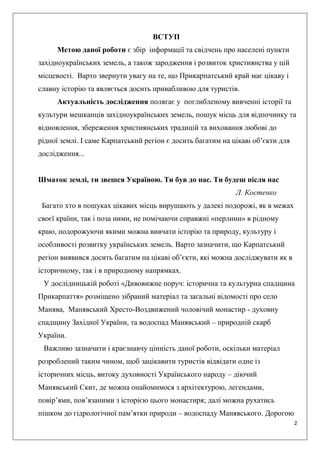 2
ВСТУП
Метою даної роботи є збір інформації та свідчень про населені пункти
західноукраїнських земель, а також зародження і розвиток християнства у цій
місцевості. Варто звернути увагу на те, що Прикарпатський край має цікаву і
славну історію та являється досить привабливою для туристів.
Актуальність дослідження полягає у поглибленому вивченні історії та
культури мешканців західноукраїнських земель, пошук місць для відпочинку та
відновлення, збереження християнських традицій та виховання любові до
рідної землі. І саме Карпатський регіон є досить багатим на цікаві об’єкти для
дослідження...
Шматок землі, ти звешся Україною. Ти був до нас. Ти будеш після нас
Л. Костенко
Багато хто в пошуках цікавих місць вирушають у далекі подорожі, як в межах
своєї країни, так і поза ними, не помічаючи справжні «перлини» в рідному
краю, подорожуючи якими можна вивчати історію та природу, культуру і
особливості розвитку українських земель. Варто зазначити, що Карпатський
регіон виявився досить багатим на цікаві об’єкти, які можна досліджувати як в
історичному, так і в природному напрямках.
У дослідницькій роботі «Дивовижне поруч: історична та культурна спадщина
Прикарпаття» розміщено зібраний матеріал та загальні відомості про село
Манява, Манявський Хресто-Воздвижений чоловічий монастир - духовну
спадщину Західної України, та водоспад Манявський – природній скарб
України.
Важливо зазначити і краєзнавчу цінність даної роботи, оскільки матеріал
розроблений таким чином, щоб зацікавити туристів відвідати одне із
історичних місць, витоку духовності Українського народу – діючий
Манявський Скит, де можна онайомимося з архітектурою, легендами,
повір’ями, пов’язаними з історією цього монастиря; далі можна рухатись
пішком до гідрологічної пам’ятки природи – водоспаду Манявського. Дорогою
 