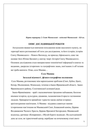 5
Карта маршруту 2. Скит Манявський – водоспад Манявський – 8,8 км.
ОПИС ДОСЛІДНИЦЬКОЇ РОБОТИ
Актуальним вважається вивчення походження назви населеного пункту, на
території якого розташовані об’єкти для дослідження, та його історію, історію
Скиту Манявського – Нового Ватопеду, на приклад Афонського, саме так
називає його Юліан Целевич у своєму творі «Історія Скиту Манявського».
Основою дослідження стало використання топонімічної інформації в книгах та
виданнях, джерелах історичних та географічних знань, пов’язаних із об’єктами
які треба вивчити. Отже, село Манява…
Село Манява
Загальні відомості , фізико-географічне положення
Село Манява, розташоване між карпатськими хребтами (Скит, Бубен, Цекіт,
Кичер, Малиновищі, Млинська), точніше в Івано-Франківській області, Івано-
Франківського району, Солотвинської селищної ради.
Івано-Франківщина – край з мальовничими гірськими пейзажами, багатою
віковою історією, культурою, цікавими, талановитими й просто гостинними
людьми. Прикарпаття приваблює туристів також своїми історико-
архітектурними пам'ятками. А Манява - віддавна славиться такими
історичними пам’ятками як Манявський Скит, Блаженний камінь, Церква
Воздвиження Чесного Хреста, Церква Пресвятої Богородиці, Манявський
водоспад, урочище «Комарники», «Музей бурого ведмедя». На сьогоднішній
день це село, як туристичний центр, перебуває на початковому етапі свого
 
