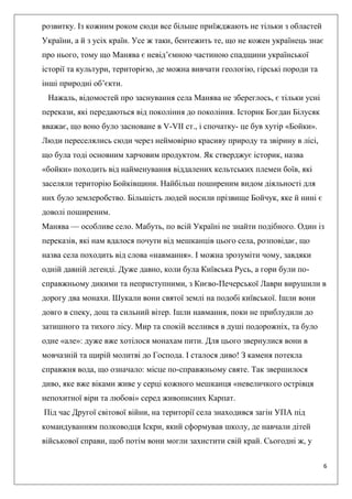 6
розвитку. Із кожним роком сюди все більше приїжджають не тільки з областей
України, а й з усіх країн. Усе ж таки, бентежить те, що не кожен українець знає
про нього, тому що Манява є невід’ємною частиною спадщини української
історії та культури, територією, де можна вивчати геологію, гірські породи та
інші природні об’єкти.
Нажаль, відомостей про заснування села Манява не збереглось, є тільки усні
перекази, які передаються від покоління до покоління. Історик Богдан Білусяк
вважає, що воно було засноване в V-VII ст., і спочатку- це був хутір «Бойки».
Люди переселялись сюди через неймовірно красиву природу та звірину в лісі,
що була тоді основним харчовим продуктом. Як стверджує історик, назва
«бойки» походить від найменування віддалених кельтських племен боїв, які
заселяли територію Бойківщини. Найбільш поширеним видом діяльності для
них було землеробство. Більшість людей носили прізвище Бойчук, яке й нині є
доволі поширеним.
Манява — особливе село. Мабуть, по всій Україні не знайти подібного. Один із
переказів, які нам вдалося почути від мешканців цього села, розповідає, що
назва села походить від слова «навмання». І можна зрозуміти чому, завдяки
одній давній легенді. Дуже давно, коли була Київська Русь, а гори були по-
справжньому дикими та неприступними, з Києво-Печерської Лаври вирушили в
дорогу два монахи. Шукали вони святої землі на подобі київської. Ішли вони
довго в спеку, дощ та сильний вітер. Ішли навмання, поки не приблудили до
затишного та тихого лісу. Мир та спокій вселився в душі подорожніх, та було
одне «але»: дуже вже хотілося монахам пити. Для цього звернулися вони в
мовчазній та щирій молитві до Господа. І сталося диво! З каменя потекла
справжня вода, що означало: місце по-справжньому святе. Так звершилося
диво, яке вже віками живе у серці кожного мешканця «невеличкого острівця
непохитної віри та любові» серед живописних Карпат.
Під час Другої світової війни, на території села знаходився загін УПА під
командуванням полководця Іскри, який сформував школу, де навчали дітей
військової справи, щоб потім вони могли захистити свій край. Сьогодні ж, у
 