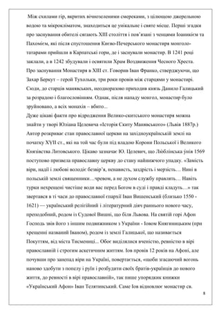 8
Між схилами гір, вкритих вічнозеленими смереками, з цілющою джерельною
водою та мікрокліматом, знаходиться це унікальне і святе місце. Перші згадки
про заснування обителі сягають ХІІІ століття і пов’язані з ченцями Іоаникієм та
Пахомієм, які після спустошення Києво-Печерського монастиря монголо-
татарами прийшли в Карпатські гори, де і заснували монастир. В 1241 році
заклали, а в 1242 збудували і освятили Храм Воздвиження Чесного Хреста.
Про заснування Монастиря в ХІІІ ст. Говорив Іван Франко, стверджуючи, що
Захар Беркут – герой Тухольки, три роки провів між старцями у монастирі.
Сюди, до старців манявських, неодноразово приходив князь Данило Галицький
за розрадою і благословінням. Однак, після нападу монгол, монастир було
зруйновано, а всіх монахів – вбито...
Дуже цікаві факти про відродження Велико-скитського монастиря можна
знайти у творі Юліана Целевича «Історія Скиту Манявського» (Львів 1887р.)
Автор розкриває стан православної церкви на західноукраїнській землі на
початку ХṾІІ ст., які на той час були під владою Корони Польської і Великого
Князівства Литовського. Цікаво зазначає Ю. Целевич, що Лю
́ блінська у́нія 1569
поступово призвела православну церкву до стану найнижчого упадку. «Замість
віри, надії і любові володіє безвір’я, ненависть, заздрість і мерзість… Нині в
польській землі священники…чревом, а не духом службу правлять… Навіть
турки нехрещені чистіше води вас перед Богом в суді і правді кладуть…» так
звертався в ті часи до православної єпархії Іван Вишенський (близько 1550 -
1621) — український релігійний і літературний діяч раннього нового часу,
преподобний, родом із Судової Вишні, що біля Львова. На святій горі Афон
Господь звів його з іншим подвижником з України - Іовом Княгиницьким (при
хрещенні названий Іваном), родом із землі Галицької, що називається
Покуттям, від міста Тисмениці... Обоє виділялися вченістю, ревністю в вірі
православній і строгим аскетичним життям. Іов провів 12 років на Афоні, але
почувши про занепад віри на Україні, повертається, «щоби згасаючий вогонь
наново здобути з попелу і руїн і розбудити своїх братів-українців до нового
життя, до ревності в вірі православній», так пише упорядкик книжки
«Український Афон» Іван Телятинський. Саме Іов відновлює монастир св.
 