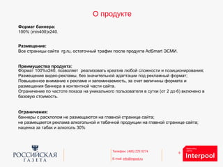 6Телефон: (495) 225 9274
E-mail: info@inpool.ru
О продукте
Формат баннера:
100% (min400)х240.
Размещение:
Все страницы сайта rg.ru, остаточный трафик после продукта AdSmart ЭСМИ.
Преимущества продукта:
Формат 100%x240, позволяет реализовать креатив любой сложности и позиционирования;
Размещение видео-рекламы, без значительной адаптации под рекламный формат;
Повышенное внимание к рекламе и запоминаемость, за счет величины формата и
размещения баннера в контентной части сайта.
Ограничение по частоте показа на уникального пользователя в сутки (от 2 до 6) включено в
базовую стоимость.
Ограничения:
баннеры с расхлопом не размещаются на главной странице сайта;
не размещается реклама алкогольной и табачной продукции на главной странице сайта;
наценка за табак и алкоголь 30%
 