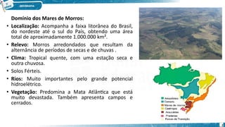 Domínio dos Mares de Morros:
• Localização: Acompanha a faixa litorânea do Brasil,
do nordeste até o sul do País, obtendo uma área
total de aproximadamente 1.000.000 km².
• Relevo: Morros arredondados que resultam da
alternância de períodos de secas e de chuvas .
• Clima: Tropical quente, com uma estação seca e
outra chuvosa.
• Solos Férteis.
• Rios: Muito importantes pelo grande potencial
hidroelétrico.
• Vegetação: Predomina a Mata Atlântica que está
muito devastada. Também apresenta campos e
cerrados.
2
 
