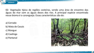 02- Vegetação típica de regiões costeiras, sendo uma área de encontro das
águas do mar com as águas doces dos rios. A principal espécie encontrada
nesse bioma é o caranguejo. Essas características são do:
a) Cerrado
b) Mata de Cocais
c) Mangue
d) Caatinga
e) Pantanal
20
 