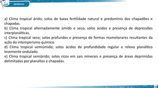 a) Clima tropical árido; solos de baixa fertilidade natural e predomínio dos chapadões e
chapadas.
b) Clima tropical alternadamente úmido e seco; solos ácidos e presença de depressões
interplanálticas.
c) Clima tropical seco; solos profundos e presença de formas mamelonares resultantes da
ação do intemperismo químico.
d) Clima tropical semiúmido; solos ácidos de profundidade regular e relevo planáltico
levemente ondulado.
e) Clima tropical semiárido; solos ricos em sais minerais e presença de áreas deprimidas
delimitadas por planaltos e chapadas.
22
 