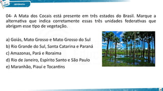 04- A Mata dos Cocais está presente em três estados do Brasil. Marque a
alternativa que indica corretamente essas três unidades federativas que
abrigam esse tipo de vegetação.
a) Goiás, Mato Grosso e Mato Grosso do Sul
b) Rio Grande do Sul, Santa Catarina e Paraná
c) Amazonas, Pará e Roraima
d) Rio de Janeiro, Espírito Santo e São Paulo
e) Maranhão, Piauí e Tocantins
23
 