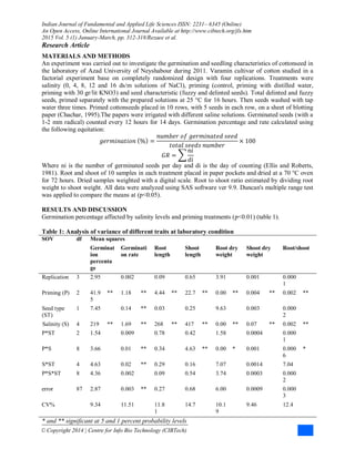 Indian Journal of Fundamental and Applied Life Sciences ISSN: 2231– 6345 (Online)
An Open Access, Online International Journal Available at http://www.cibtech.org/jls.htm
2015 Vol. 5 (1) January-March, pp. 312-318/Rezaee et al.
Research Article
© Copyright 2014 | Centre for Info Bio Technology (CIBTech)
MATERIALS AND METHODS
An experiment was carried out to investigate the germination and seedling characteristics of cottonseed in
the laboratory of Azad University of Neyshabour during 2011. Varamin cultivar of cotton studied in a
factorial experiment base on completely randomized design with four replications. Treatments were
salinity (0, 4, 8, 12 and 16 ds/m solutions of NaCl), priming (control, priming with distilled water,
priming with 30 gr/lit KNO3) and seed characteristic (fuzzy and delinted seeds). Total delinted and fuzzy
seeds, primed separately with the prepared solutions at 25 °C for 16 hours. Then seeds washed with tap
water three times. Primed cottonseeds placed in 10 rows, with 5 seeds in each row, on a sheet of blotting
paper (Chachar, 1995).The papers were irrigated with different saline solutions. Germinated seeds (with a
1-2 mm radical) counted every 12 hours for 14 days. Germination percentage and rate calculated using
the following equitation:
𝑔𝑒𝑟𝑚𝑖𝑛𝑎𝑡𝑖𝑜𝑛 % =
𝑛𝑢𝑚𝑏𝑒𝑟 𝑜𝑓 𝑔𝑒𝑟𝑚𝑖𝑛𝑎𝑡𝑒𝑑 𝑠𝑒𝑒𝑑
𝑡𝑜𝑡𝑎𝑙 𝑠𝑒𝑒𝑑𝑠 𝑛𝑢𝑚𝑏𝑒𝑟
× 100
𝐺𝑅 =
𝑛𝑖
𝑑𝑖
Where ni is the number of germinated seeds per day and di is the day of counting (Ellis and Roberts,
1981). Root and shoot of 10 samples in each treatment placed in paper pockets and dried at a 70 °C oven
for 72 hours. Dried samples weighted with a digital scale. Root to shoot ratio estimated by dividing root
weight to shoot weight. All data were analyzed using SAS software ver 9.9. Duncan's multiple range test
was applied to compare the means at (p<0.05).
RESULTS AND DISCUSSION
Germination percentage affected by salinity levels and priming treatments (p<0.01) (table 1).
Table 1: Analysis of variance of different traits at laboratory condition
SOV df Mean squares
Germinat
ion
percenta
ge
Germinati
on rate
Root
length
Shoot
length
Root dry
weight
Shoot dry
weight
Root/shoot
Replication 3 2.95 0.002 0.09 0.65 3.91 0.001 0.000
1
Priming (P) 2 41.9
5
** 1.18 ** 4.44 ** 22.7 ** 0.00 ** 0.004 ** 0.002 **
Seed type
(ST)
1 7.45 0.14 ** 0.03 0.25 9.63 0.003 0.000
2
Salinity (S) 4 219 ** 1.69 ** 268 ** 417 ** 0.00 ** 0.07 ** 0.002 **
P*ST 2 1.54 0.009 0.78 0.42 1.58 0.0004 0.000
1
P*S 8 3.66 0.01 ** 0.34 4.63 ** 0.00 * 0.001 0.000
6
*
S*ST 4 4.63 0.02 ** 0.29 0.16 7.07 0.0014 7.04
P*S*ST 8 4.36 0.002 0.09 0.54 3.74 0.0003 0.000
2
error 87 2.87 0.003 ** 0.27 0.68 6.00 0.0009 0.000
3
CV% 9.34 11.51 11.8
1
14.7 10.1
9
9.46 12.4
* and ** significant at 5 and 1 percent probability levels
 