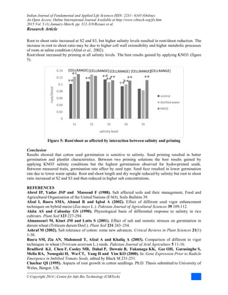 Indian Journal of Fundamental and Applied Life Sciences ISSN: 2231– 6345 (Online)
An Open Access, Online International Journal Available at http://www.cibtech.org/jls.htm
2015 Vol. 5 (1) January-March, pp. 312-318/Rezaee et al.
Research Article
© Copyright 2014 | Centre for Info Bio Technology (CIBTech)
Root to shoot ratio increased at S2 and S3, but higher salinity levels resulted in root/shoot reduction. The
increase in root to shoot ratio may be due to higher cell wall extensibility and higher metabolic processes
of roots at saline condition (Afzal et al., 2002).
Root/shoot increased by priming at all salinity levels. The best results gained by applying KNO3 (figure
5).
Figure 5: Root/shoot as affected by interaction between salinity and priming
Conclusion
Results showed that cotton seed germination is sensitive to salinity. Seed priming resulted in better
germination and plantlet characteristics. Between two priming solutions the best results gained by
applying KNO3 salinity conditions but the highest germination observed for hydro-primed seeds.
Between measured traits, germination rate affect by seed type. Seed fuzz resulted in lower germination
rate due to lower water uptake. Root and shoot length and dry weight reduced by salinity but root to shoot
ratio increased at S2 and S3 and then reduced in higher salt concentrations.
REFERENCES
Abrol IP, Yadav JSP and Massoud F (1988). Salt affected soils and their management, Food and
Agricultural Organization of the United Nations (FAO), Soils Bulletin 39.
Afzal I, Basra SMA, Ahmad R and Iqbal A (2002). Effect of different seed vigor enhancement
techniques on hybrid maize (Zea mays L.). Pakistan Journal of Agricultural Sciences 39 109-112.
Akita AS and Cabuslay GS (1990). Physiological basis of differential response to salinity in rice
cultivars. Plant Soil 123 227-294.
Almansouri M, Kinet JM and Lutts S (2001). Effect of salt and osmotic stresses on germination in
durum wheat (Triticum durum Desf.). Plant Soil 231 243–254.
Ashraf M (2002). Salt tolerance of cotton: some new advances. Critical Reviews in Plant Sciences 21(1)
1-30.
Basra SM, Zia AN, Mahmood T, Afzal A and Khaliq A (2003). Comparison of different in vigor
techniques in wheat (Triricum aestivum L.) seeds. Pakistan Journal of Arid Agriculture 5 11-16.
Bradford KJ, Chen F, Cooley MB, Dahal P, Downie B, Fukunaga KK, Gee OH, Gurusinghe S,
Mella RA, Nonogaki H, Wu CT, Yang H and Yim KO (2000). In: Gene Expression Prior to Radicle
Emergence in Imbibed Tomato Seeds, edited by Black M 231-251.
Chachar QI (1995). Aspects of root growth in cotton seedlings. Ph.D. Thesis submitted to University of
Wales, Bangor, UK.
a-e
a-e
a-d
c-e
[CELLRANGE]
a-c
[CELLRANGE]
a-e
b-e
[CELLRANGE][CELLRANGE] [CELLRANGE]
a-e a-e a-e
0
0.02
0.04
0.06
0.08
0.1
0.12
0.14
S1 S2 S3 S4 S5
root/shoot
salinity level
control
distilledwater
KNO3
 