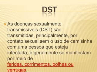 DST
 As

doenças sexualmente
transmissíveis (DST) são
transmitidas, principalmente, por
contato sexual sem o uso de camisinha
com uma pessoa que esteja
infectada, e geralmente se manifestam
por meio de
feridas, corrimentos, bolhas ou
verrugas.

 