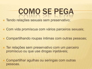 COMO SE PEGA


Tendo relações sexuais sem preservativo;



Com vida promíscua com vários parceiros sexuais;



Compartilhando roupas íntimas com outras pessoas;



Ter relações sem preservativo com um parceiro
promíscuo ou que use drogas injetáveis;



Compartilhar agulhas ou seringas com outras
pessoas.

 