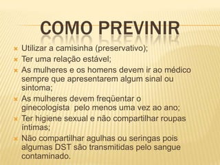 COMO PREVINIR









Utilizar a camisinha (preservativo);
Ter uma relação estável;
As mulheres e os homens devem ir ao médico
sempre que apresentarem algum sinal ou
sintoma;
As mulheres devem freqüentar o
ginecologista pelo menos uma vez ao ano;
Ter higiene sexual e não compartilhar roupas
íntimas;
Não compartilhar agulhas ou seringas pois
algumas DST são transmitidas pelo sangue
contaminado.

 
