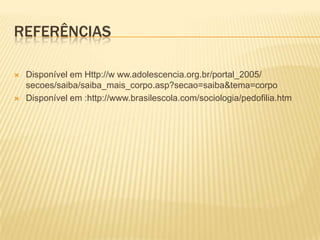 REFERÊNCIAS




Disponível em Http://w ww.adolescencia.org.br/portal_2005/
secoes/saiba/saiba_mais_corpo.asp?secao=saiba&tema=corpo
Disponível em :http://www.brasilescola.com/sociologia/pedofilia.htm

 