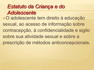 Estatuto da Criança e do
Adolescente
O

adolescente tem direito à educação
sexual, ao acesso de informação sobre
contracepção, à confidencialidade e sigilo
sobre sua atividade sexual e sobre a
prescrição de métodos anticoncepcionais.

 