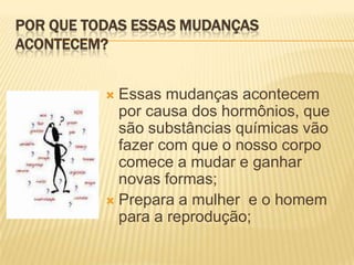 POR QUE TODAS ESSAS MUDANÇAS
ACONTECEM?
Essas mudanças acontecem
por causa dos hormônios, que
são substâncias químicas vão
fazer com que o nosso corpo
comece a mudar e ganhar
novas formas;
 Prepara a mulher e o homem
para a reprodução;


 