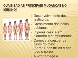 QUAIS SÃO AS PRINCIPAIS MUDANÇAS NO
MENINO!
Desenvolvimento dos
testículos;
 Crescimento dos pelos
pubianos;
 O pênis cresce em
diâmetro e comprimento;
 Começa a crescer os
pelos do rosto
(barba), nas axilas e por
todo o corpo;
 A voz começa a


 