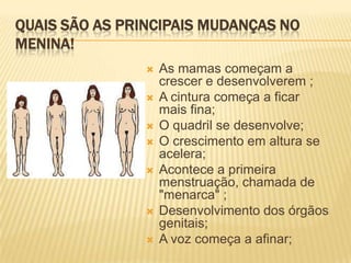 QUAIS SÃO AS PRINCIPAIS MUDANÇAS NO
MENINA!









As mamas começam a
crescer e desenvolverem ;
A cintura começa a ficar
mais fina;
O quadril se desenvolve;
O crescimento em altura se
acelera;
Acontece a primeira
menstruação, chamada de
"menarca" ;
Desenvolvimento dos órgãos
genitais;
A voz começa a afinar;

 