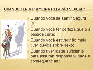 QUANDO TER A PRIMEIRA RELAÇÃO SEXUAL?
Quando você se sentir Segura
(o);
 Quando você ter certeza que é a
pessoa certa;
 Quando você estiver não mais
tiver dúvida sobre sexo;
 Quando tiver idade suficiente
para assumir responsabilidade e
conseqüências ;


 