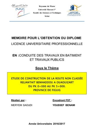Année Universitaire 2016/2017
Royaume du Maroc
Université Hassan 1er
Faculté des Sciences et Techniques
Settat
MEMOIRE POUR L’OBTENTION DU DIPLOME
LICENCE UNIVERSITAIRE PROFESSIONNELLE
EN :CONDUITE DES TRAVAUX EN BATIMENT
ET TRAVAUX PUBLICS
Sous le Thème
ETUDE DE CONSTRUCTION DE LA ROUTE NON CLASSÉE
RELIANTAIT BENHADDOU A OUAOUIZART
DU PK 0+000 AU PK 5+000.
PROVINCE DE FIGUIG
Réalisé par :
MERYEM SAOUDI
Encadrant FST :
YOUSSEF BENAMI
 