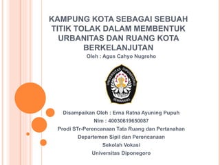 KAMPUNG KOTA SEBAGAI SEBUAH
TITIK TOLAK DALAM MEMBENTUK
URBANITAS DAN RUANG KOTA
BERKELANJUTAN
Oleh : Agus Cahyo Nugroho
Disampaikan Oleh : Erna Ratna Ayuning Pupuh
Nim : 40030619650087
Prodi STr-Perencanaan Tata Ruang dan Pertanahan
Departemen Sipil dan Perencanaan
Sekolah Vokasi
Universitas Diponegoro
 